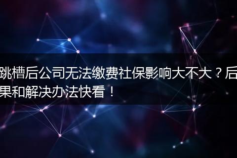 跳槽后公司无法缴费社保影响大不大?后果和解决办法快看!