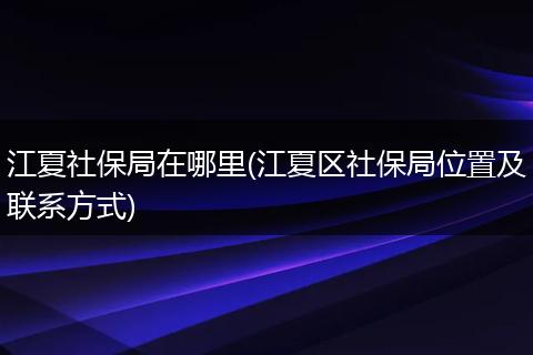 江夏社保局在哪里(江夏区社保局位置及联系方式)