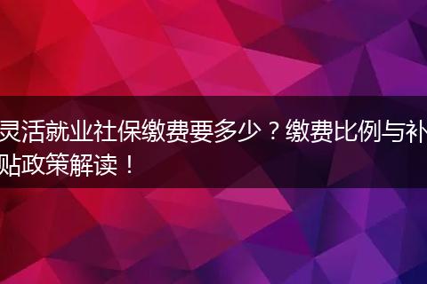 灵活就业社保缴费要多少？缴费比例与补贴政策解读！