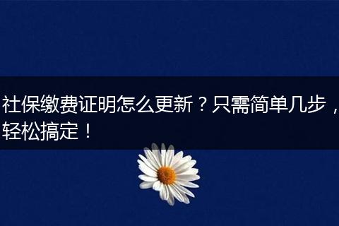 社保缴费证明怎么更新？只需简单几步，轻松搞定！