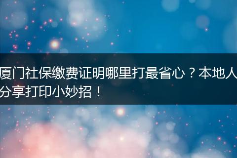 厦门社保缴费证明哪里打最省心？本地人分享打印小妙招！