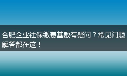 合肥企业社保缴费基数有疑问?常见问题解答都在这!