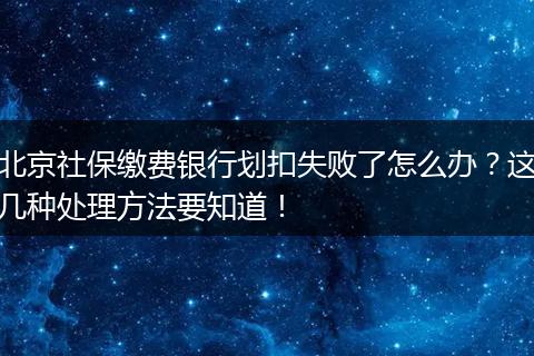 北京社保缴费银行划扣失败了怎么办？这几种处理方法要知道！