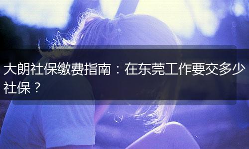 大朗社保缴费指南:在东莞工作要交多少社保?