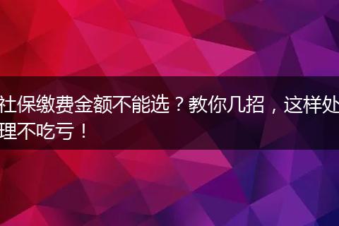 社保缴费金额不能选？教你几招，这样处理不吃亏！