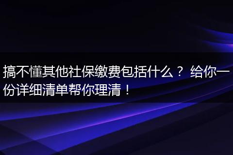 搞不懂其他社保缴费包括什么? 给你一份详细清单帮你理清!
