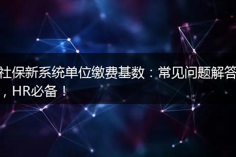 社保新系统单位缴费基数：常见问题解答，HR必备！