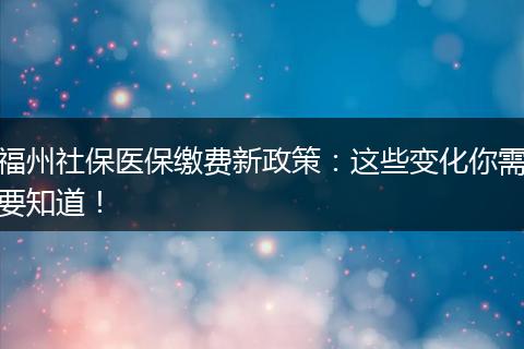 福州社保医保缴费新政策：这些变化你需要知道！