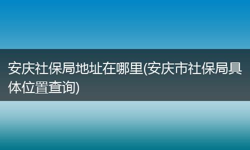 安庆社保局地址在哪里(安庆市社保局具体位置查询)