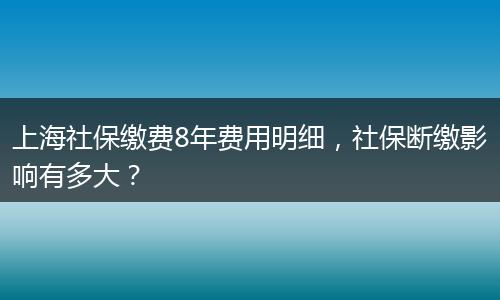 上海社保缴费8年费用明细，社保断缴影响有多大？