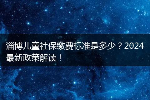 淄博儿童社保缴费标准是多少?2024最新政策解读!