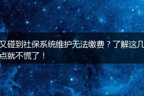 又碰到社保系统维护无法缴费？了解这几点就不慌了！