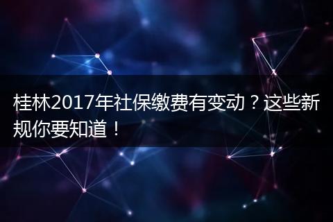 桂林2017年社保缴费有变动?这些新规你要知道!