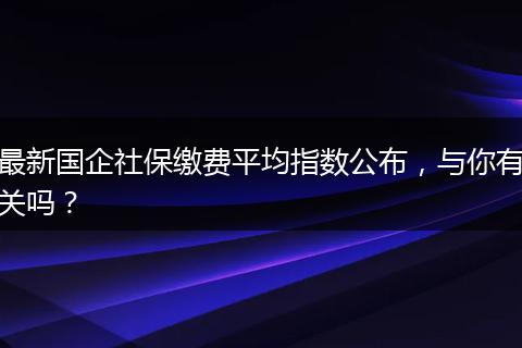 最新国企社保缴费平均指数公布,与你有关吗?