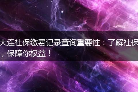 大连社保缴费记录查询重要性：了解社保，保障你权益！