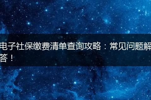 电子社保缴费清单查询攻略：常见问题解答！