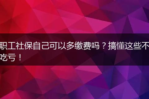 职工社保自己可以多缴费吗?搞懂这些不吃亏!