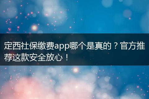 定西社保缴费app哪个是真的？官方推荐这款安全放心！