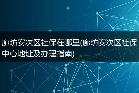 廊坊安次区社保在哪里(廊坊安次区社保中心地址及办理指南)