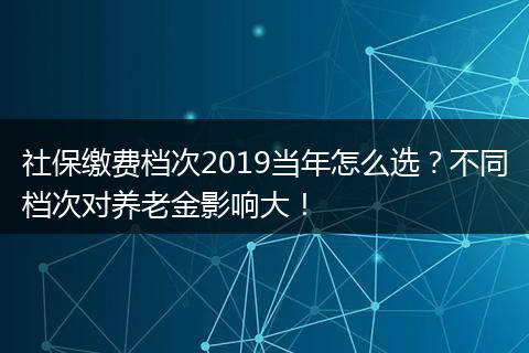 社保缴费档次2019当年怎么选？不同档次对养老金影响大！