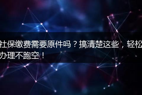 社保缴费需要原件吗？搞清楚这些，轻松办理不跑空！