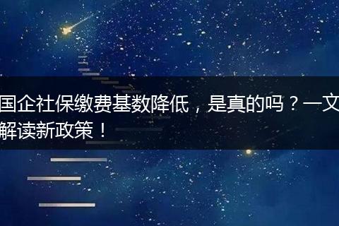 国企社保缴费基数降低，是真的吗？一文解读新政策！