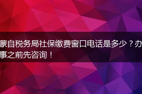蒙自税务局社保缴费窗口电话是多少?办事之前先咨询!