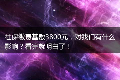 社保缴费基数3800元，对我们有什么影响？看完就明白了！