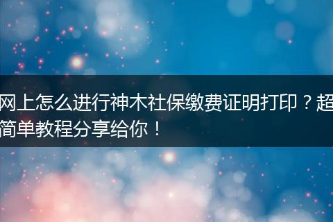 网上怎么进行神木社保缴费证明打印？超简单教程分享给你！