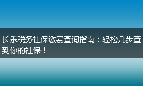 长乐税务社保缴费查询指南：轻松几步查到你的社保！