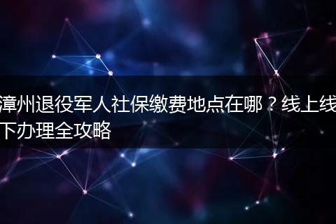 漳州退役军人社保缴费地点在哪？线上线下办理全攻略