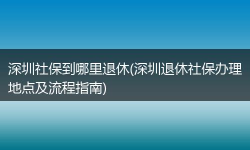 深圳社保到哪里退休(深圳退休社保办理地点及流程指南)