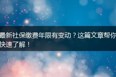 最新社保缴费年限有变动？这篇文章帮你快速了解！