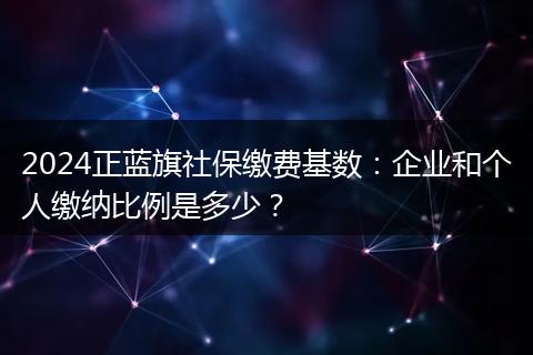 2024正蓝旗社保缴费基数：企业和个人缴纳比例是多少？