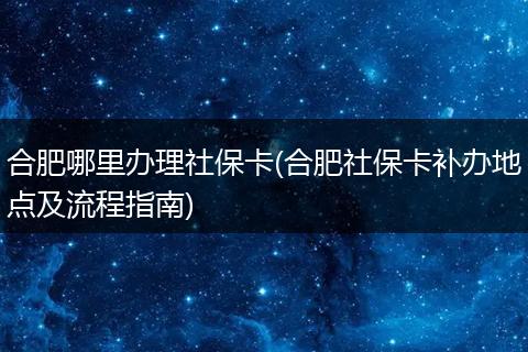 合肥哪里办理社保卡(合肥社保卡补办地点及流程指南)