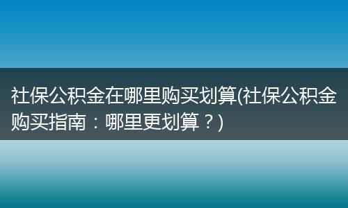 社保公积金在哪里购买划算(社保公积金购买指南：哪里更划算？)