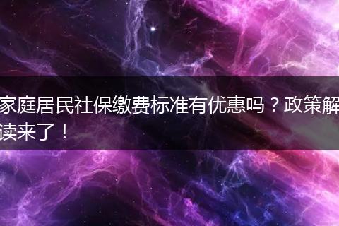 家庭居民社保缴费标准有优惠吗？政策解读来了！