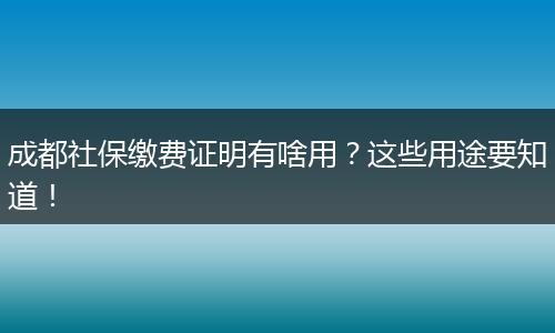 成都社保缴费证明有啥用？这些用途要知道！