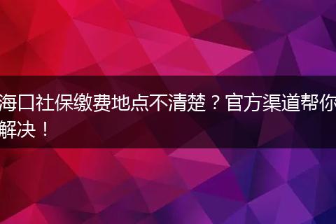 海口社保缴费地点不清楚？官方渠道帮你解决！