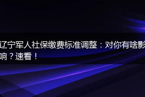 辽宁军人社保缴费标准调整:对你有啥影响?速看!