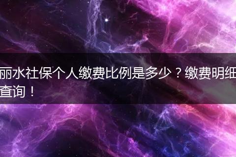 丽水社保个人缴费比例是多少?缴费明细查询!