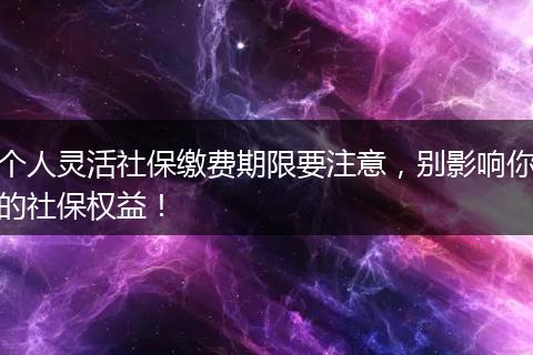 个人灵活社保缴费期限要注意，别影响你的社保权益！