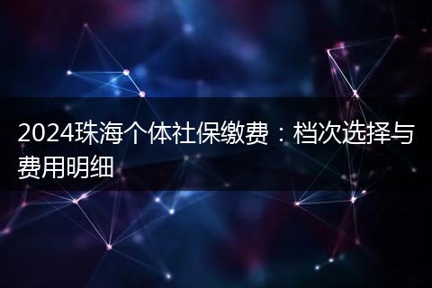 2024珠海个体社保缴费：档次选择与费用明细