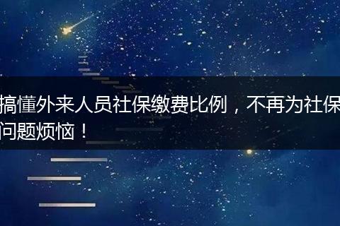 搞懂外来人员社保缴费比例,不再为社保问题烦恼!