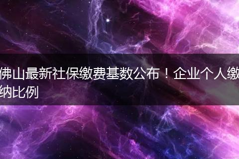 佛山最新社保缴费基数公布！企业个人缴纳比例