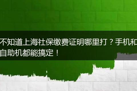 不知道上海社保缴费证明哪里打？手机和自助机都能搞定！