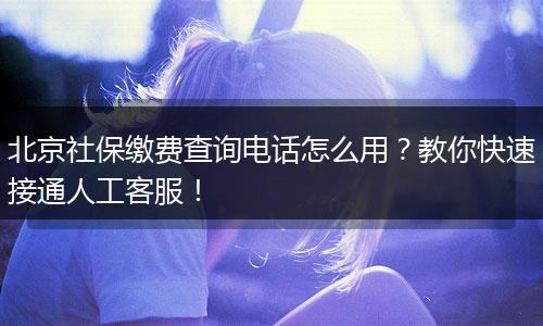 北京社保缴费查询电话怎么用？教你快速接通人工客服！