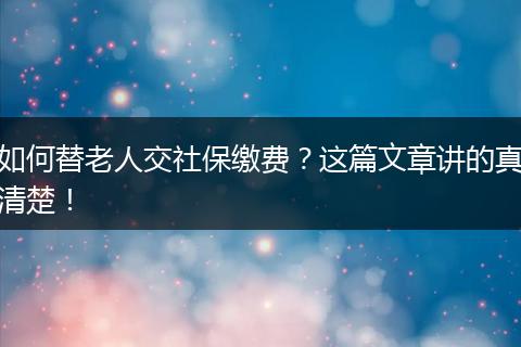 如何替老人交社保缴费？这篇文章讲的真清楚！