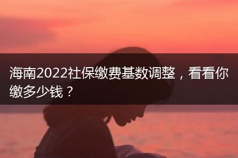 海南2022社保缴费基数调整，看看你缴多少钱？
