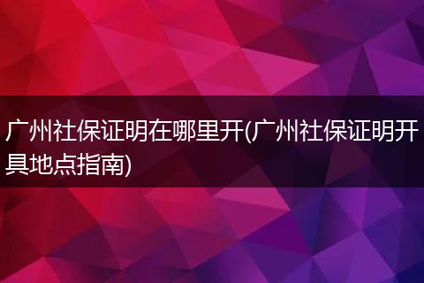 广州社保证明在哪里开(广州社保证明开具地点指南)
